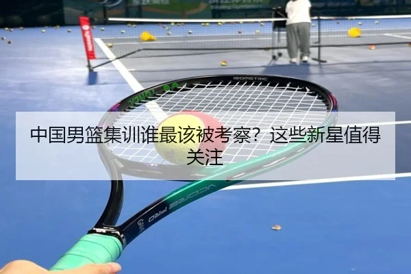 中国男篮集训谁最该被考察？这些新星值得关注